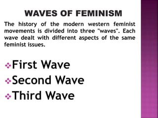 The history of the modern western feminist
movements is divided into three "waves". Each
wave dealt with different aspects of the same
feminist issues.
First Wave
Second Wave
Third Wave
 