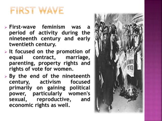  First-wave feminism was a
period of activity during the
nineteenth century and early
twentieth century.
 It focused on the promotion of
equal contract, marriage,
parenting, property rights and
rights of vote for women.
 By the end of the nineteenth
century, activism focused
primarily on gaining political
power, particularly women's
sexual, reproductive, and
economic rights as well.
 