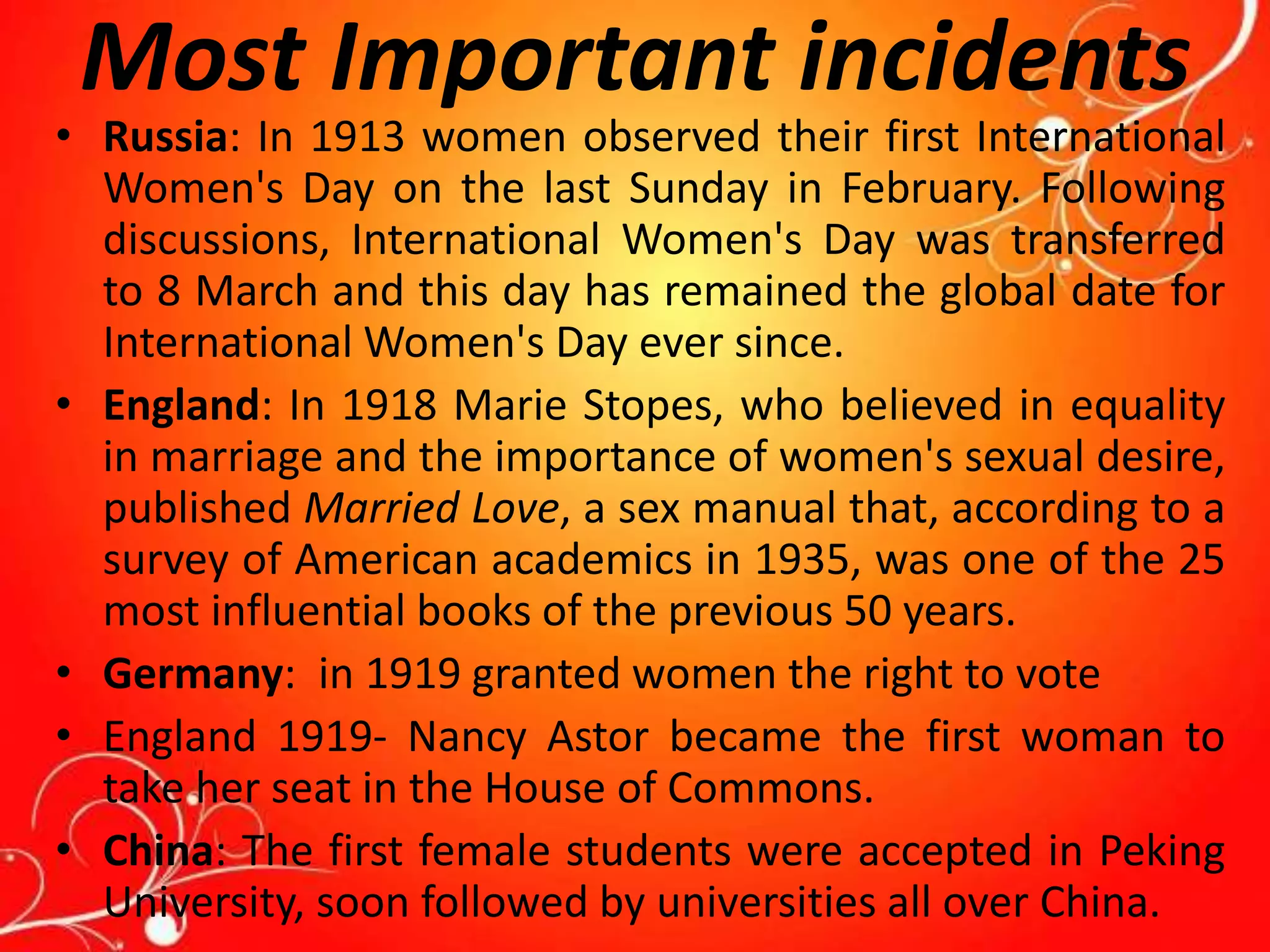 Most Important incidents
• Russia: In 1913 women observed their first International
Women's Day on the last Sunday in February. Following
discussions, International Women's Day was transferred
to 8 March and this day has remained the global date for
International Women's Day ever since.
• England: In 1918 Marie Stopes, who believed in equality
in marriage and the importance of women's sexual desire,
published Married Love, a sex manual that, according to a
survey of American academics in 1935, was one of the 25
most influential books of the previous 50 years.
• Germany: in 1919 granted women the right to vote
• England 1919- Nancy Astor became the first woman to
take her seat in the House of Commons.
• China: The first female students were accepted in Peking
University, soon followed by universities all over China.
 