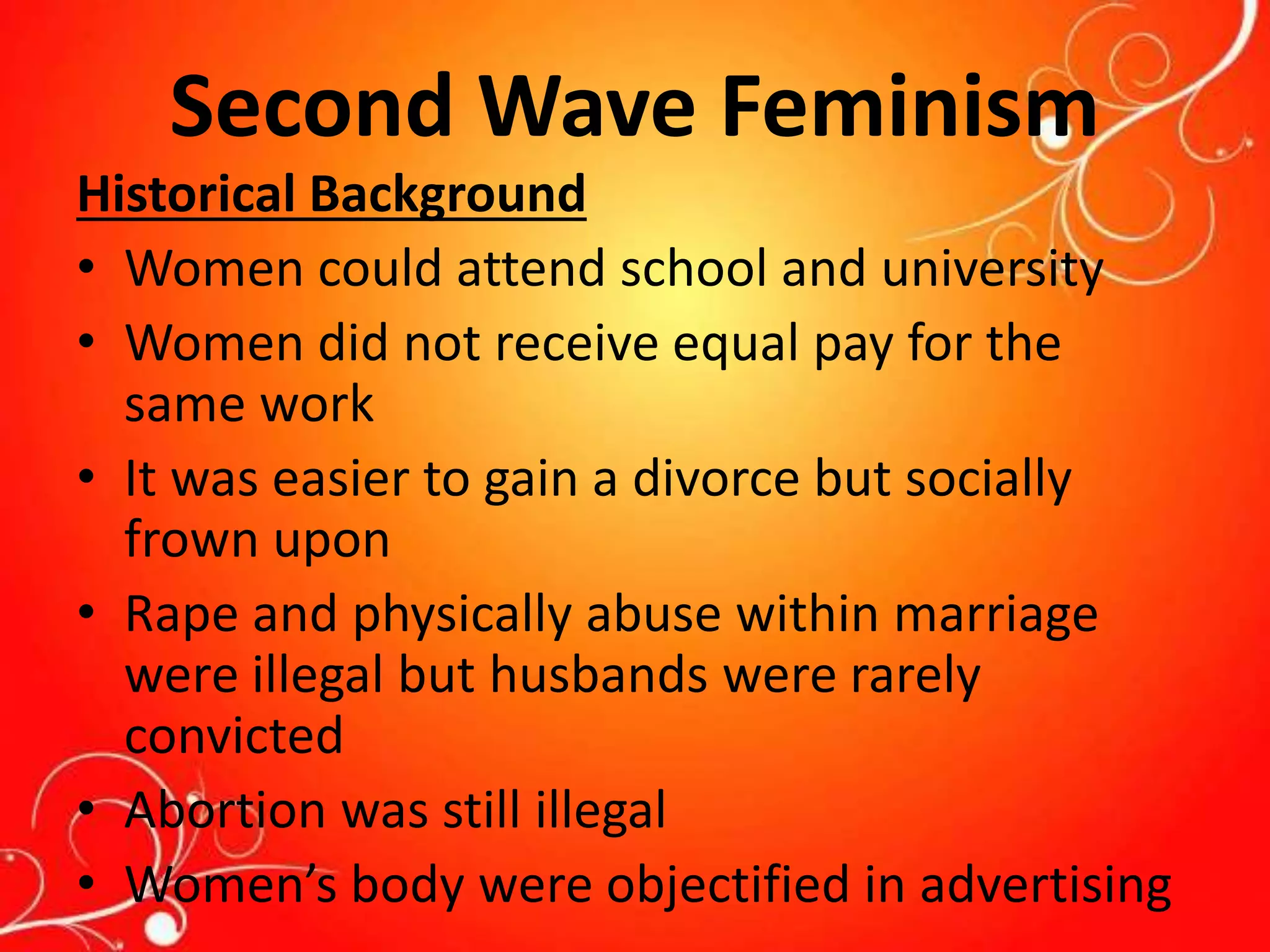 Second Wave Feminism
Historical Background
• Women could attend school and university
• Women did not receive equal pay for the
same work
• It was easier to gain a divorce but socially
frown upon
• Rape and physically abuse within marriage
were illegal but husbands were rarely
convicted
• Abortion was still illegal
• Women’s body were objectified in advertising
 