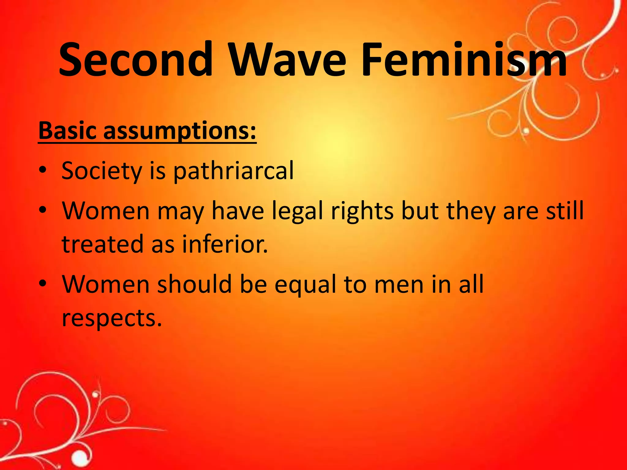 Second Wave Feminism
Basic assumptions:
• Society is pathriarcal
• Women may have legal rights but they are still
treated as inferior.
• Women should be equal to men in all
respects.
 
