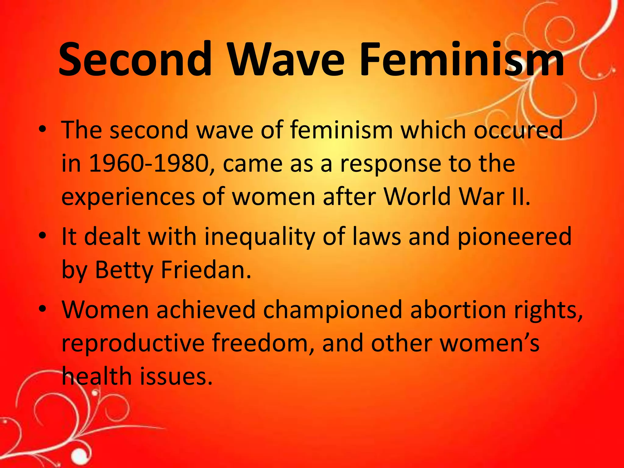 Second Wave Feminism
• The second wave of feminism which occured
in 1960-1980, came as a response to the
experiences of women after World War II.
• It dealt with inequality of laws and pioneered
by Betty Friedan.
• Women achieved championed abortion rights,
reproductive freedom, and other women’s
health issues.
 