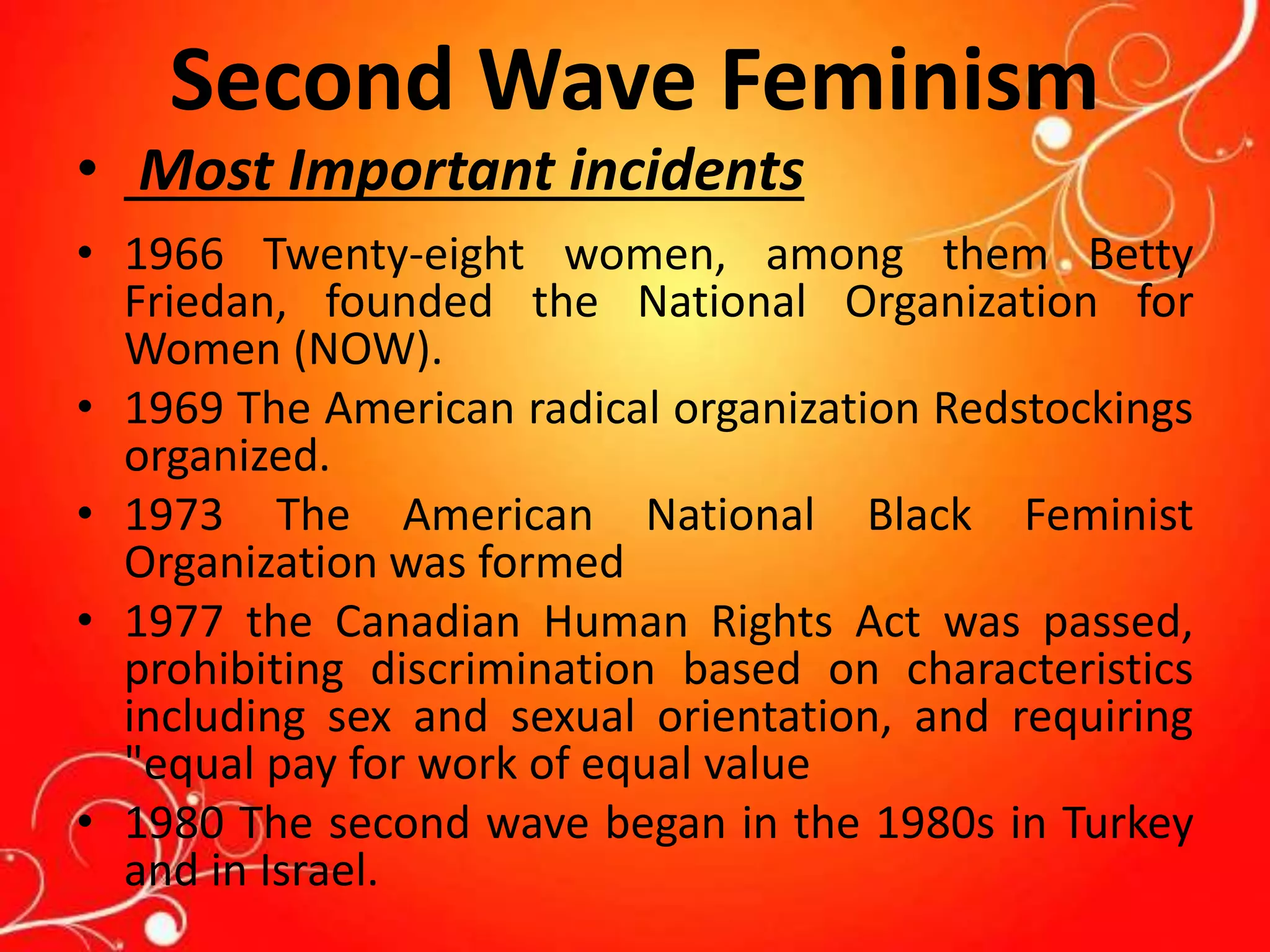 Second Wave Feminism
• Most Important incidents
• 1966 Twenty-eight women, among them Betty
Friedan, founded the National Organization for
Women (NOW).
• 1969 The American radical organization Redstockings
organized.
• 1973 The American National Black Feminist
Organization was formed
• 1977 the Canadian Human Rights Act was passed,
prohibiting discrimination based on characteristics
including sex and sexual orientation, and requiring
"equal pay for work of equal value
• 1980 The second wave began in the 1980s in Turkey
and in Israel.
 
