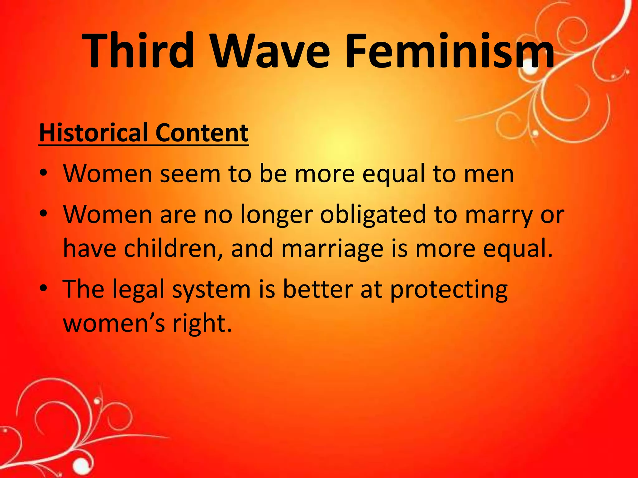 Third Wave Feminism
Historical Content
• Women seem to be more equal to men
• Women are no longer obligated to marry or
have children, and marriage is more equal.
• The legal system is better at protecting
women’s right.
 