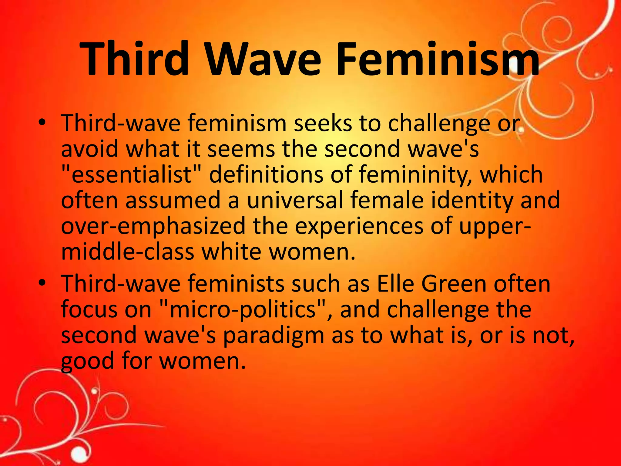 Third Wave Feminism
• Third-wave feminism seeks to challenge or
avoid what it seems the second wave's
"essentialist" definitions of femininity, which
often assumed a universal female identity and
over-emphasized the experiences of upper-
middle-class white women.
• Third-wave feminists such as Elle Green often
focus on "micro-politics", and challenge the
second wave's paradigm as to what is, or is not,
good for women.
 