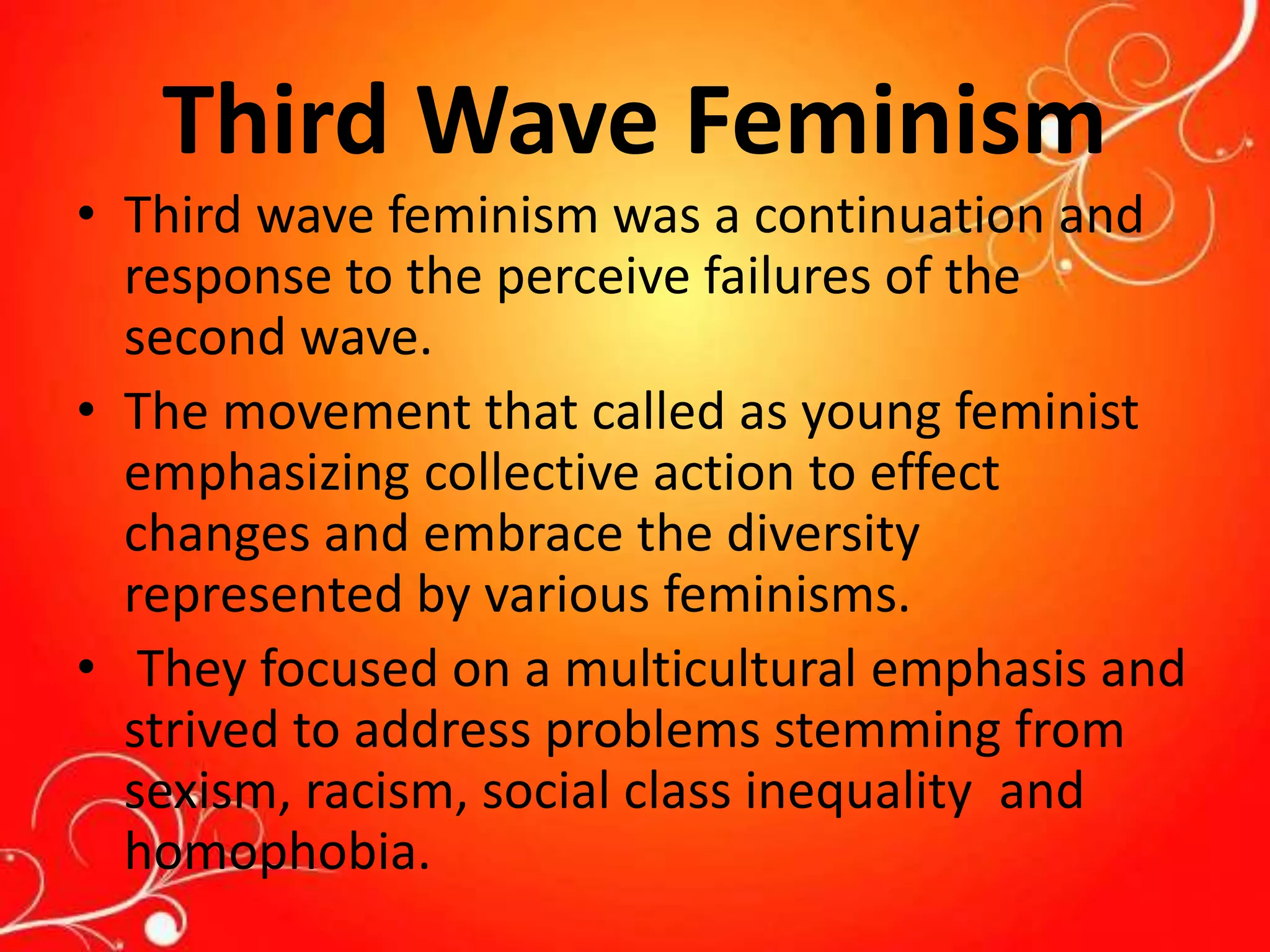 Third Wave Feminism
• Third wave feminism was a continuation and
response to the perceive failures of the
second wave.
• The movement that called as young feminist
emphasizing collective action to effect
changes and embrace the diversity
represented by various feminisms.
• They focused on a multicultural emphasis and
strived to address problems stemming from
sexism, racism, social class inequality and
homophobia.
 
