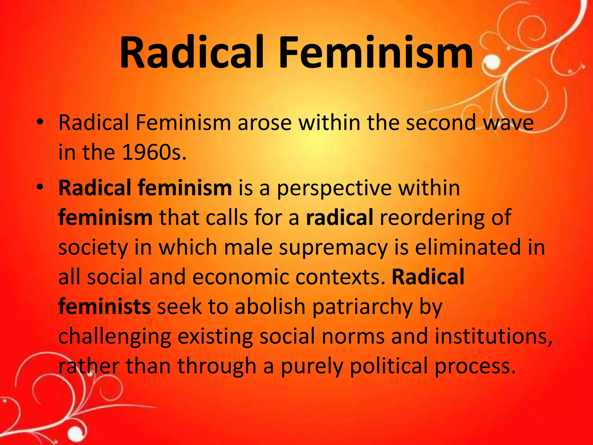 Radical Feminism
• Radical Feminism arose within the second wave
in the 1960s.
• Radical feminism is a perspective within
feminism that calls for a radical reordering of
society in which male supremacy is eliminated in
all social and economic contexts. Radical
feminists seek to abolish patriarchy by
challenging existing social norms and institutions,
rather than through a purely political process.
 