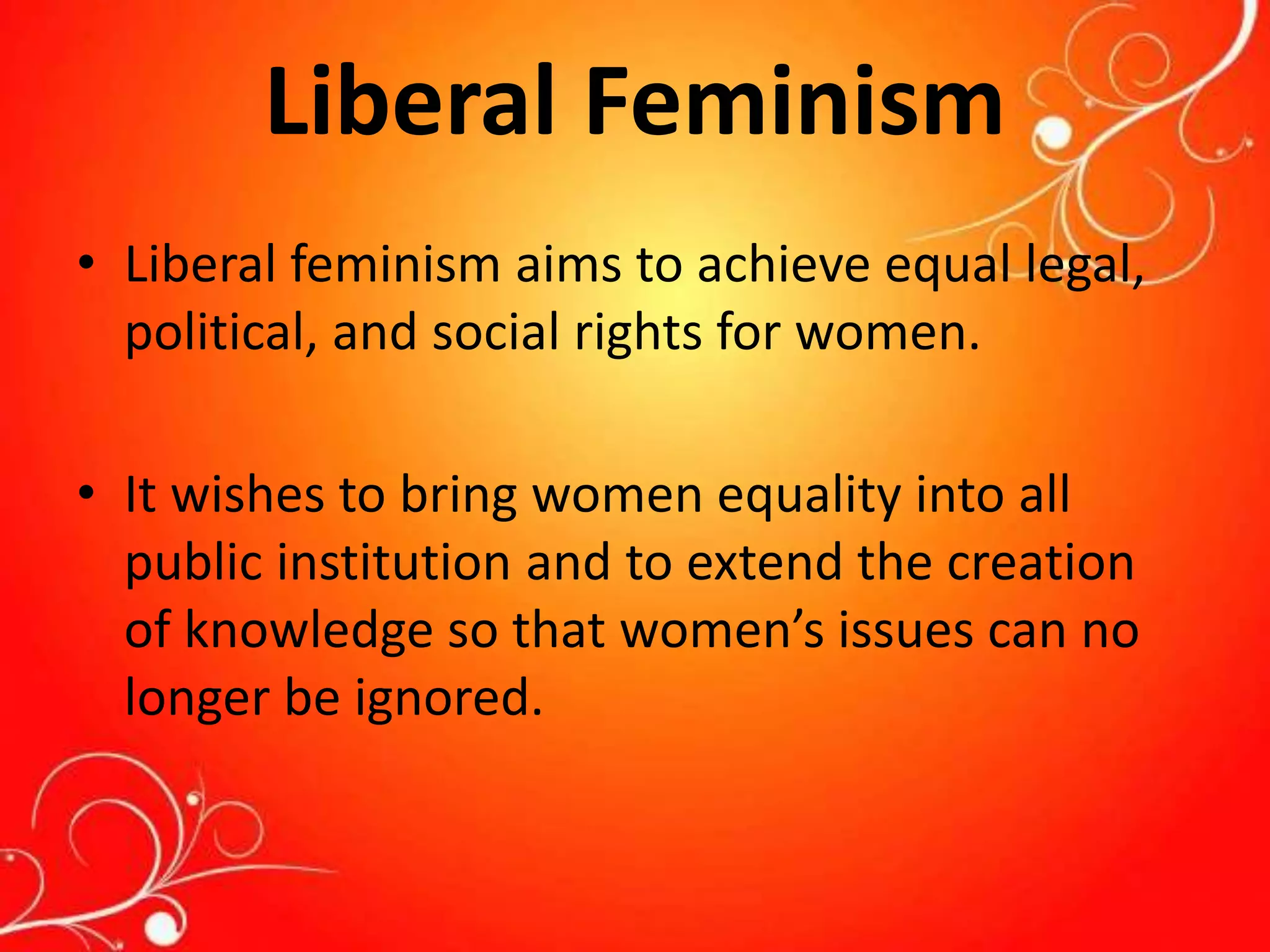 Liberal Feminism
• Liberal feminism aims to achieve equal legal,
political, and social rights for women.
• It wishes to bring women equality into all
public institution and to extend the creation
of knowledge so that women’s issues can no
longer be ignored.
 