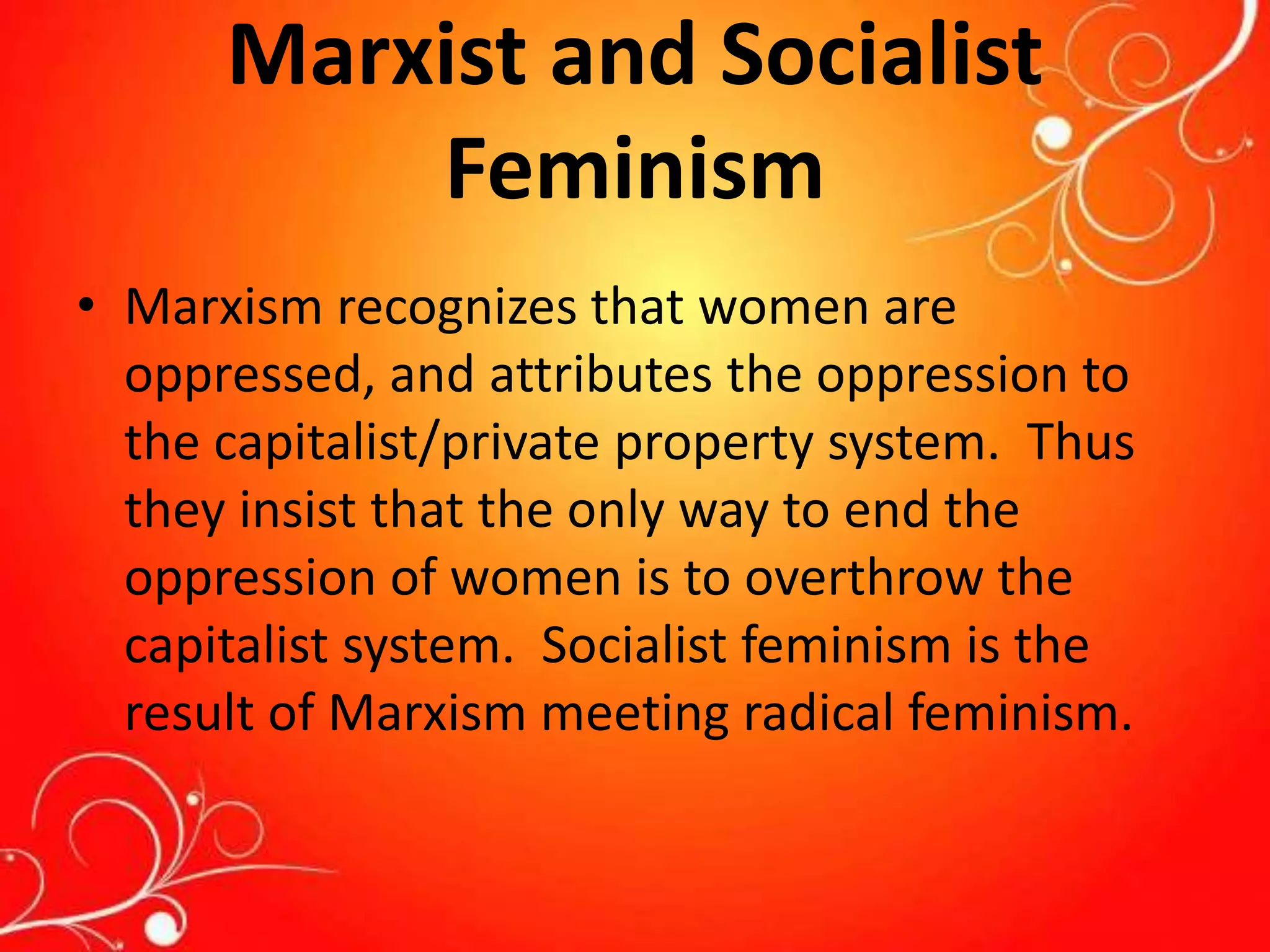 Marxist and Socialist
Feminism
• Marxism recognizes that women are
oppressed, and attributes the oppression to
the capitalist/private property system. Thus
they insist that the only way to end the
oppression of women is to overthrow the
capitalist system. Socialist feminism is the
result of Marxism meeting radical feminism.
 
