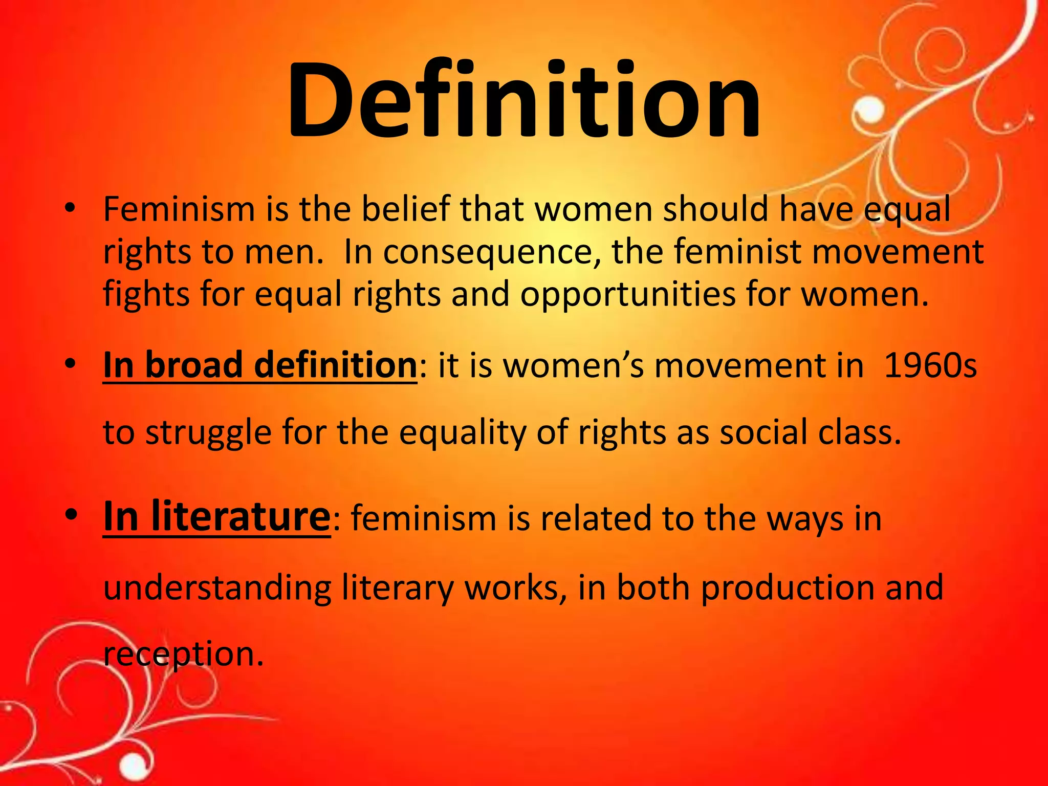 Definition
• Feminism is the belief that women should have equal
rights to men. In consequence, the feminist movement
fights for equal rights and opportunities for women.
• In broad definition: it is women’s movement in 1960s
to struggle for the equality of rights as social class.
• In literature: feminism is related to the ways in
understanding literary works, in both production and
reception.
 