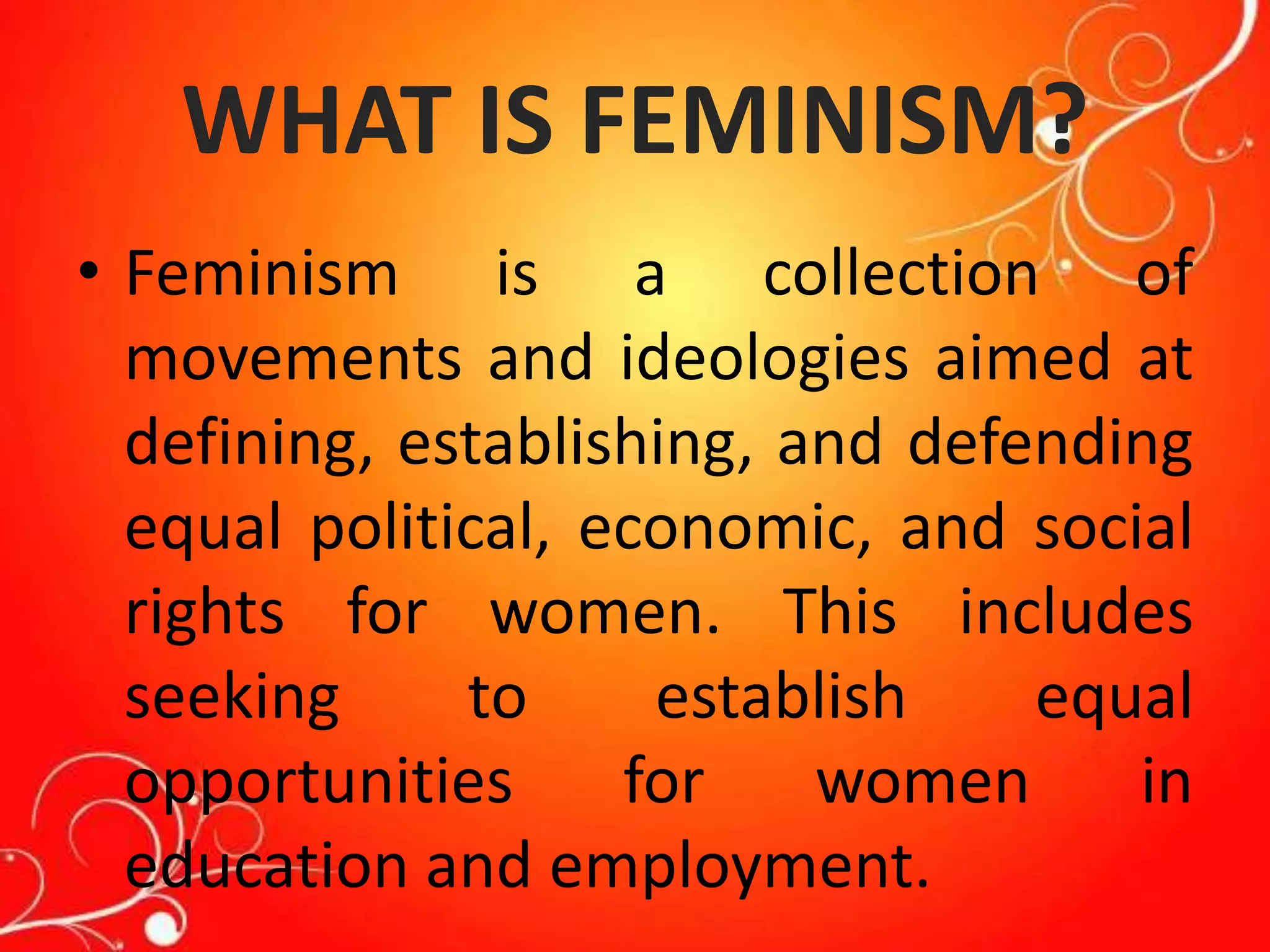 WHAT IS FEMINISM?
• Feminism is a collection of
movements and ideologies aimed at
defining, establishing, and defending
equal political, economic, and social
rights for women. This includes
seeking to establish equal
opportunities for women in
education and employment.
 