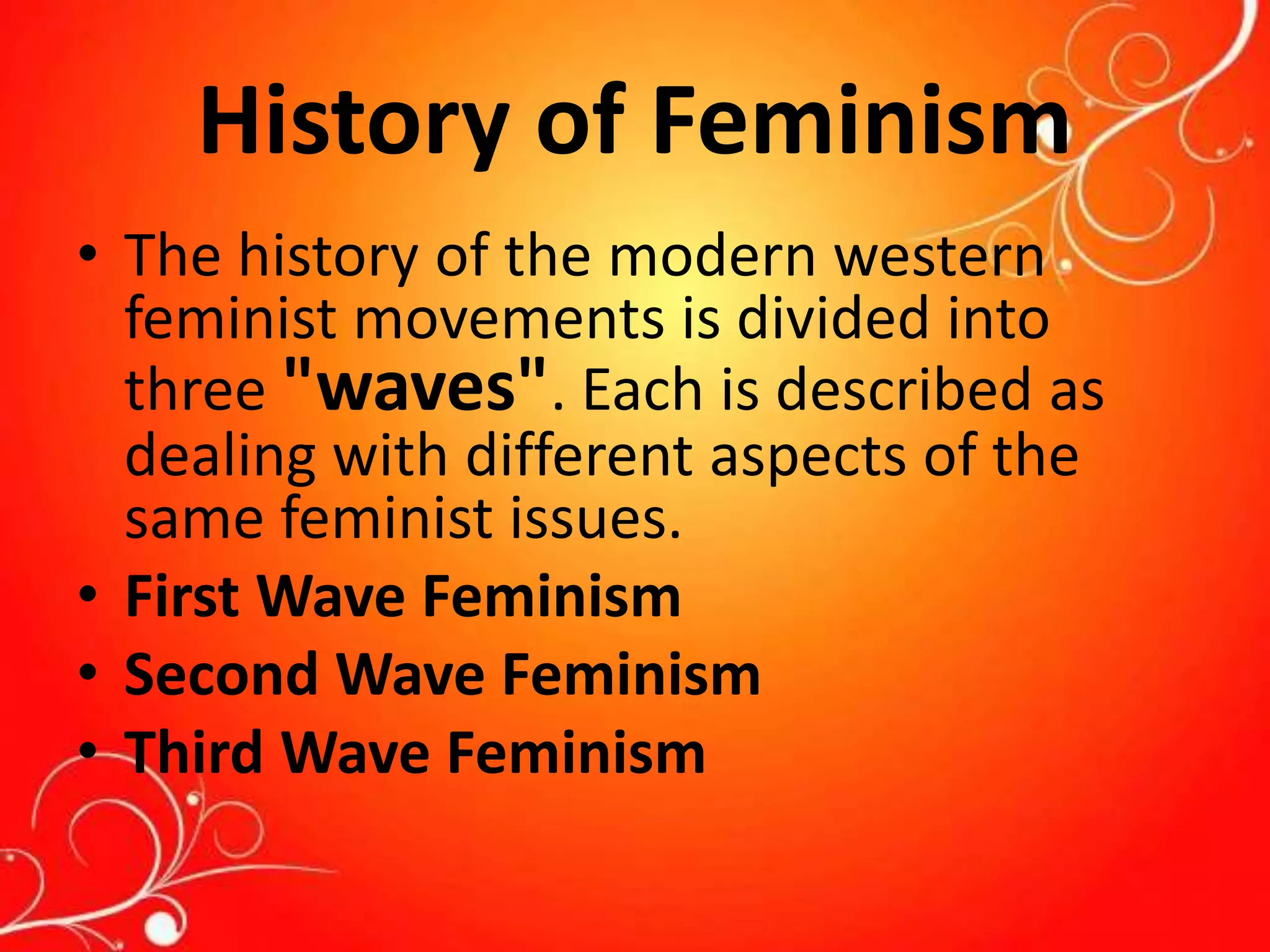 History of Feminism
• The history of the modern western
feminist movements is divided into
three "waves". Each is described as
dealing with different aspects of the
same feminist issues.
• First Wave Feminism
• Second Wave Feminism
• Third Wave Feminism
 