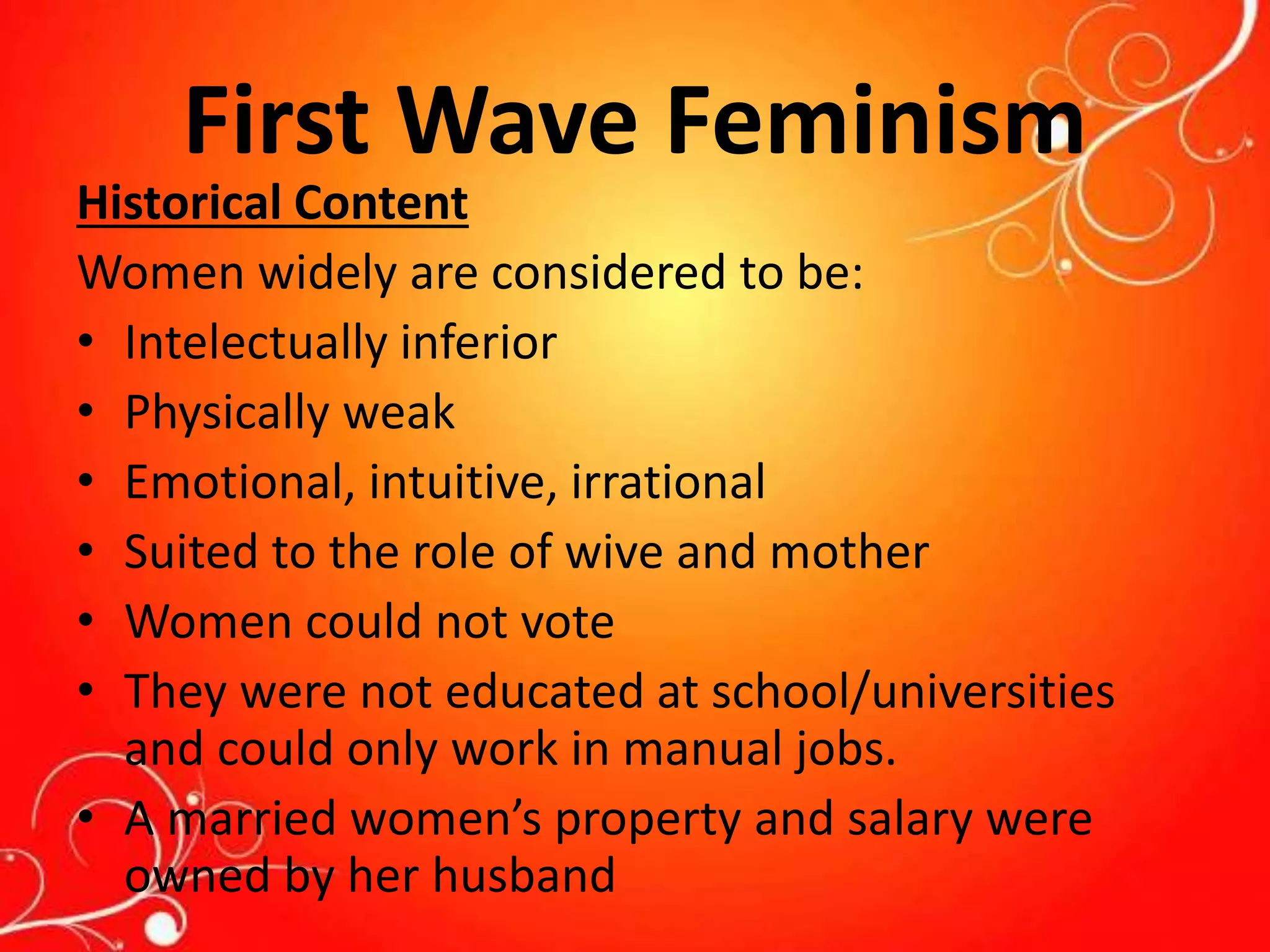 First Wave Feminism
Historical Content
Women widely are considered to be:
• Intelectually inferior
• Physically weak
• Emotional, intuitive, irrational
• Suited to the role of wive and mother
• Women could not vote
• They were not educated at school/universities
and could only work in manual jobs.
• A married women’s property and salary were
owned by her husband
 