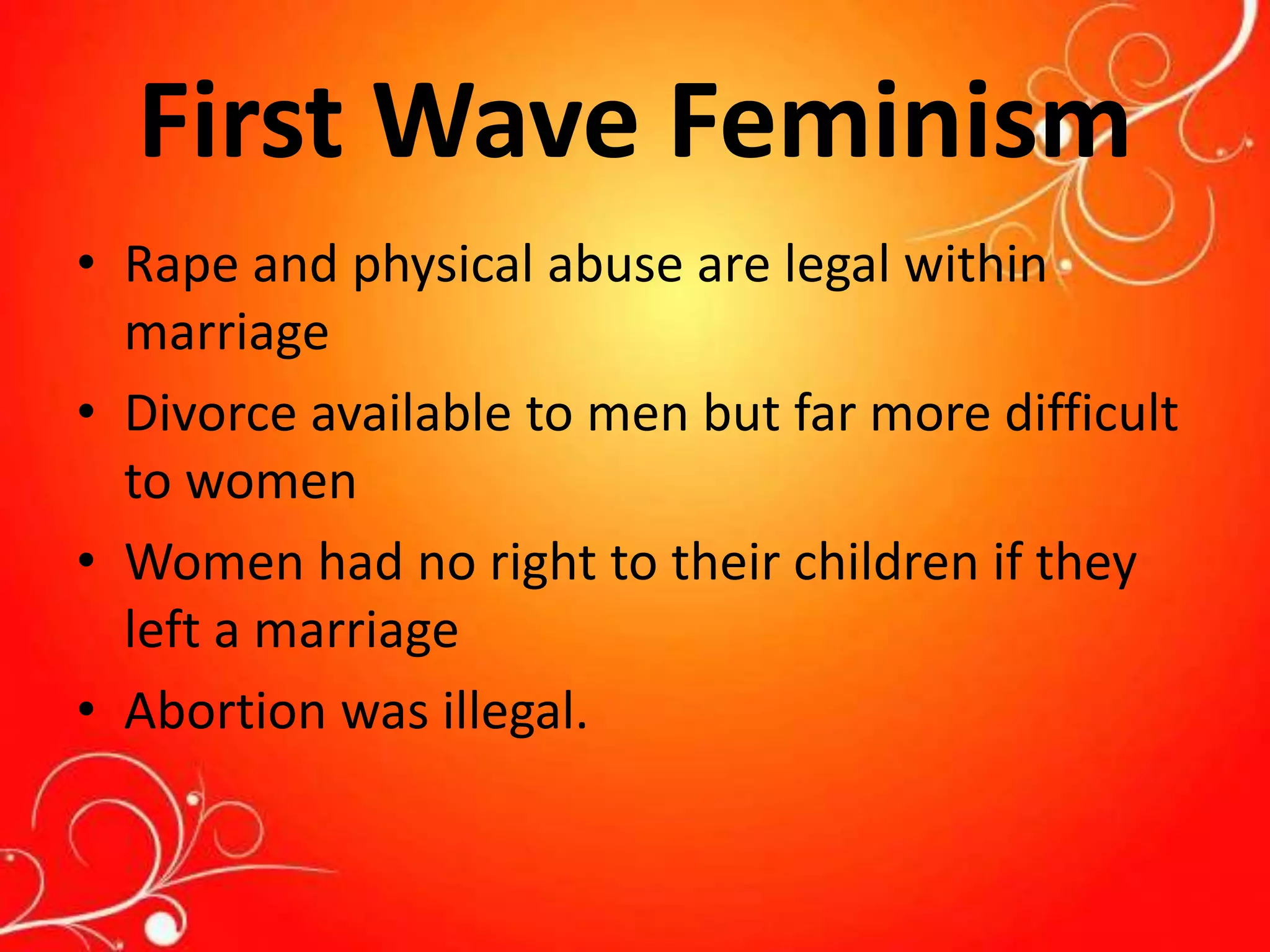 First Wave Feminism
• Rape and physical abuse are legal within
marriage
• Divorce available to men but far more difficult
to women
• Women had no right to their children if they
left a marriage
• Abortion was illegal.
 
