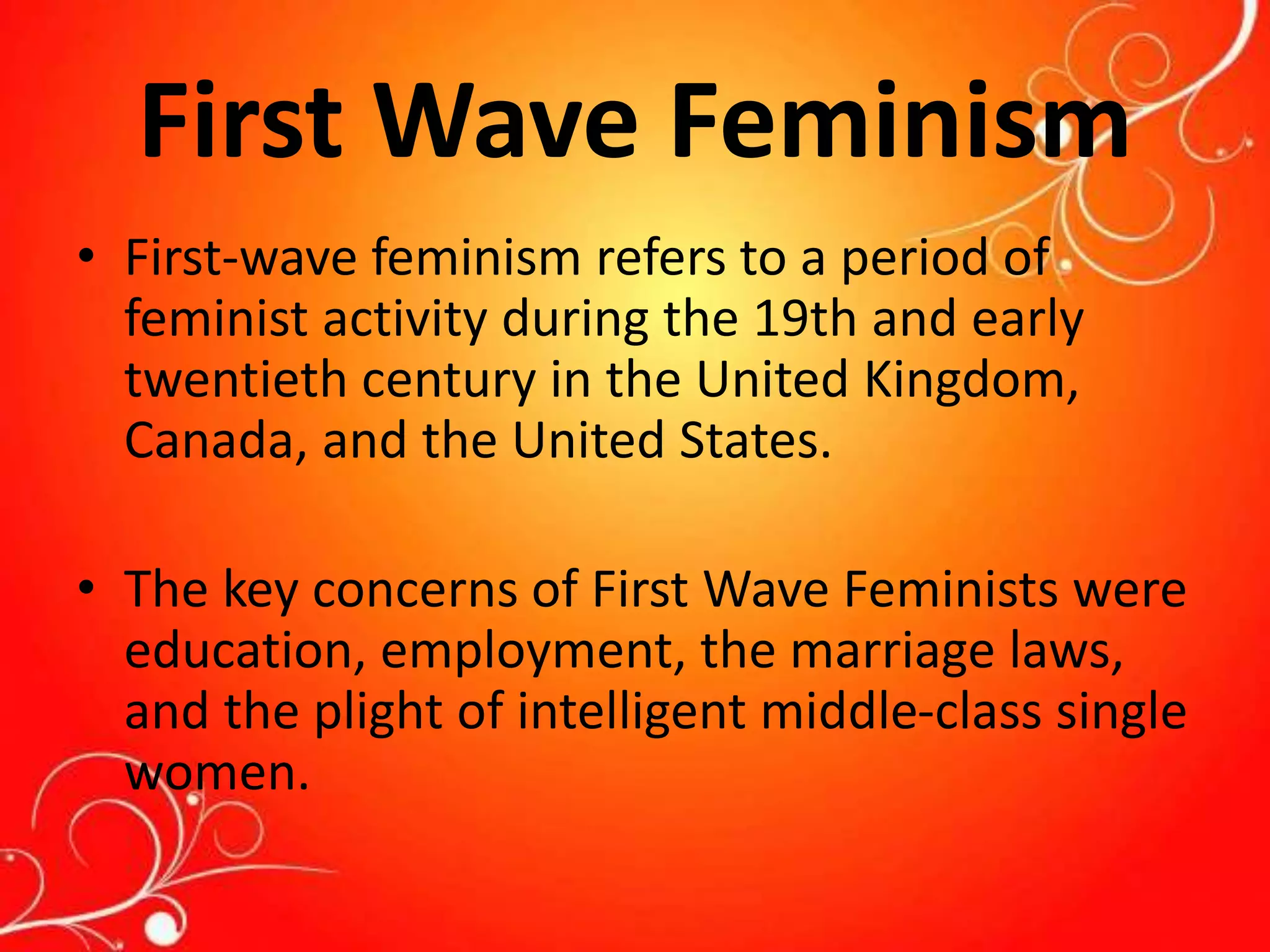 First Wave Feminism
• First-wave feminism refers to a period of
feminist activity during the 19th and early
twentieth century in the United Kingdom,
Canada, and the United States.
• The key concerns of First Wave Feminists were
education, employment, the marriage laws,
and the plight of intelligent middle-class single
women.
 