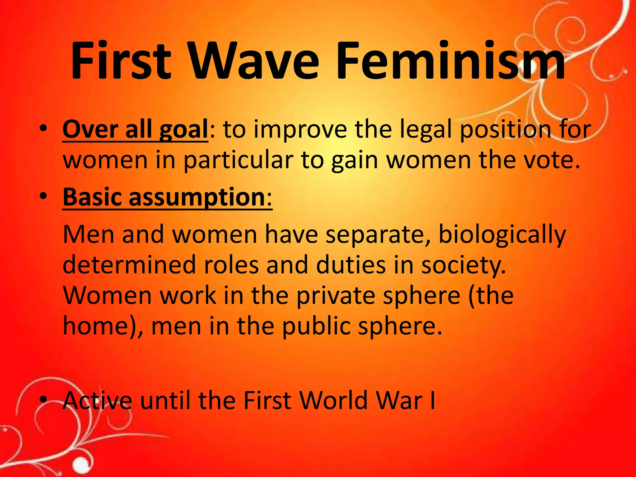 First Wave Feminism
• Over all goal: to improve the legal position for
women in particular to gain women the vote.
• Basic assumption:
Men and women have separate, biologically
determined roles and duties in society.
Women work in the private sphere (the
home), men in the public sphere.
• Active until the First World War I
 