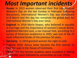 Most Important incidents
• Russia: In 1913 women observed their first International
Women's Day on the last Sunday in February. Following
discussions, International Women's Day was transferred
to 8 March and this day has remained the global date for
International Women's Day ever since.
• England: In 1918 Marie Stopes, who believed in equality
in marriage and the importance of women's sexual desire,
published Married Love, a sex manual that, according to a
survey of American academics in 1935, was one of the 25
most influential books of the previous 50 years.
• Germany: in 1919 granted women the right to vote
• England 1919- Nancy Astor became the first woman to
take her seat in the House of Commons.
• China: The first female students were accepted in Peking
University, soon followed by universities all over China.
 