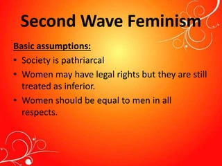 Second Wave Feminism
Basic assumptions:
• Society is pathriarcal
• Women may have legal rights but they are still
treated as inferior.
• Women should be equal to men in all
respects.
 