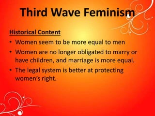 Third Wave Feminism
Historical Content
• Women seem to be more equal to men
• Women are no longer obligated to marry or
have children, and marriage is more equal.
• The legal system is better at protecting
women’s right.
 