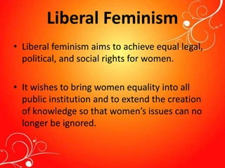 Liberal Feminism
• Liberal feminism aims to achieve equal legal,
political, and social rights for women.
• It wishes to bring women equality into all
public institution and to extend the creation
of knowledge so that women’s issues can no
longer be ignored.
 