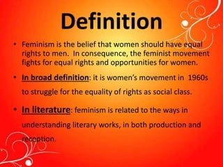 Definition
• Feminism is the belief that women should have equal
rights to men. In consequence, the feminist movement
fights for equal rights and opportunities for women.
• In broad definition: it is women’s movement in 1960s
to struggle for the equality of rights as social class.
• In literature: feminism is related to the ways in
understanding literary works, in both production and
reception.
 