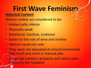First Wave Feminism
Historical Content
Women widely are considered to be:
• Intelectually inferior
• Physically weak
• Emotional, intuitive, irrational
• Suited to the role of wive and mother
• Women could not vote
• They were not educated at school/universities
and could only work in manual jobs.
• A married women’s property and salary were
owned by her husband
 