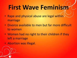 First Wave Feminism
• Rape and physical abuse are legal within
marriage
• Divorce available to men but far more difficult
to women
• Women had no right to their children if they
left a marriage
• Abortion was illegal.
 