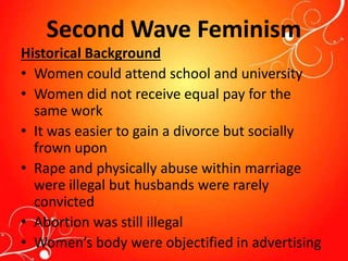 Second Wave Feminism
Historical Background
• Women could attend school and university
• Women did not receive equal pay for the
same work
• It was easier to gain a divorce but socially
frown upon
• Rape and physically abuse within marriage
were illegal but husbands were rarely
convicted
• Abortion was still illegal
• Women’s body were objectified in advertising
 