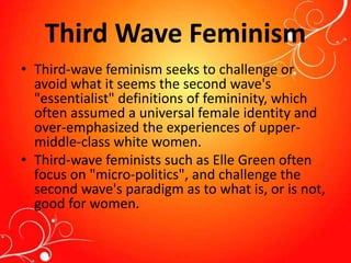 Third Wave Feminism
• Third-wave feminism seeks to challenge or
avoid what it seems the second wave's
"essentialist" definitions of femininity, which
often assumed a universal female identity and
over-emphasized the experiences of upper-
middle-class white women.
• Third-wave feminists such as Elle Green often
focus on "micro-politics", and challenge the
second wave's paradigm as to what is, or is not,
good for women.
 