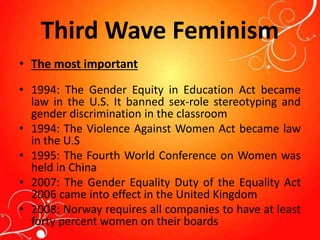 Third Wave Feminism
• The most important
• 1994: The Gender Equity in Education Act became
law in the U.S. It banned sex-role stereotyping and
gender discrimination in the classroom
• 1994: The Violence Against Women Act became law
in the U.S
• 1995: The Fourth World Conference on Women was
held in China
• 2007: The Gender Equality Duty of the Equality Act
2006 came into effect in the United Kingdom
• 2008: Norway requires all companies to have at least
forty percent women on their boards
 