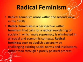 Radical Feminism
• Radical Feminism arose within the second wave
in the 1960s.
• Radical feminism is a perspective within
feminism that calls for a radical reordering of
society in which male supremacy is eliminated in
all social and economic contexts. Radical
feminists seek to abolish patriarchy by
challenging existing social norms and institutions,
rather than through a purely political process.
 
