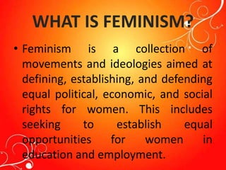 WHAT IS FEMINISM?
• Feminism is a collection of
movements and ideologies aimed at
defining, establishing, and defending
equal political, economic, and social
rights for women. This includes
seeking to establish equal
opportunities for women in
education and employment.
 