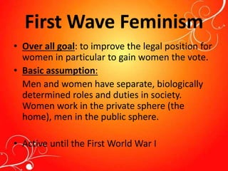 First Wave Feminism
• Over all goal: to improve the legal position for
women in particular to gain women the vote.
• Basic assumption:
Men and women have separate, biologically
determined roles and duties in society.
Women work in the private sphere (the
home), men in the public sphere.
• Active until the First World War I
 