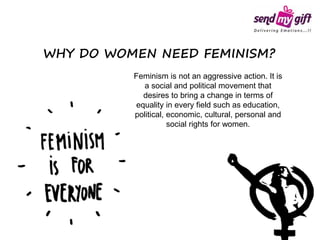 Feminism is not an aggressive action. It is
a social and political movement that
desires to bring a change in terms of
equality in every field such as education,
political, economic, cultural, personal and
social rights for women.
WHY DO WOMEN NEED FEMINISM?
 