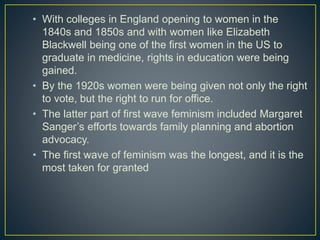 • With colleges in England opening to women in the
1840s and 1850s and with women like Elizabeth
Blackwell being one of the first women in the US to
graduate in medicine, rights in education were being
gained.
• By the 1920s women were being given not only the right
to vote, but the right to run for office.
• The latter part of first wave feminism included Margaret
Sanger’s efforts towards family planning and abortion
advocacy.
• The first wave of feminism was the longest, and it is the
most taken for granted
 
