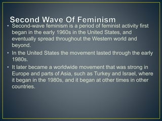 • Second-wave feminism is a period of feminist activity first
began in the early 1960s in the United States, and
eventually spread throughout the Western world and
beyond.
• In the United States the movement lasted through the early
1980s.
• It later became a worldwide movement that was strong in
Europe and parts of Asia, such as Turkey and Israel, where
it began in the 1980s, and it began at other times in other
countries.
 