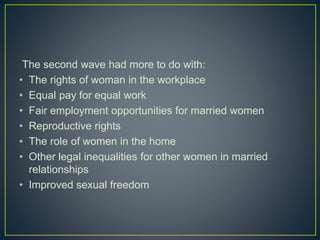 The second wave had more to do with:
• The rights of woman in the workplace
• Equal pay for equal work
• Fair employment opportunities for married women
• Reproductive rights
• The role of women in the home
• Other legal inequalities for other women in married
relationships
• Improved sexual freedom
 