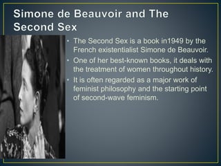 • The Second Sex is a book in1949 by the
French existentialist Simone de Beauvoir.
• One of her best-known books, it deals with
the treatment of women throughout history.
• It is often regarded as a major work of
feminist philosophy and the starting point
of second-wave feminism.
 