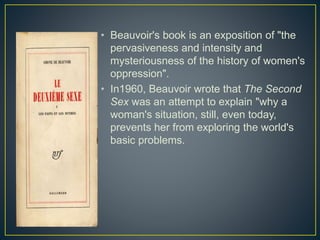• Beauvoir's book is an exposition of "the
pervasiveness and intensity and
mysteriousness of the history of women's
oppression".
• In1960, Beauvoir wrote that The Second
Sex was an attempt to explain "why a
woman's situation, still, even today,
prevents her from exploring the world's
basic problems.
 