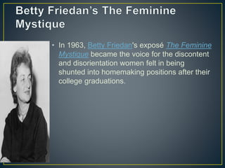 • In 1963, Betty Friedan's exposé The Feminine
Mystique became the voice for the discontent
and disorientation women felt in being
shunted into homemaking positions after their
college graduations.
 