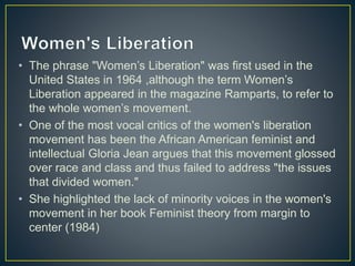 • The phrase "Women’s Liberation" was first used in the
United States in 1964 ,although the term Women’s
Liberation appeared in the magazine Ramparts, to refer to
the whole women’s movement.
• One of the most vocal critics of the women's liberation
movement has been the African American feminist and
intellectual Gloria Jean argues that this movement glossed
over race and class and thus failed to address "the issues
that divided women."
• She highlighted the lack of minority voices in the women's
movement in her book Feminist theory from margin to
center (1984)
 