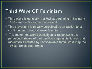 • Third wave is generally marked as beginning in the early
1990s and continuing to the present.
• This movement is usually perceived as a reaction to or
continuation of second wave feminism.
• The movement arose partially as a response to the
perceived failures of and backlash against initiatives and
movements created by second-wave feminism during the
1960s, 1970s, and 1980s
 