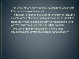 • This wave of feminism partially destabilized constructs
from second-wave feminism.
• It attempts to expand the topic of feminism to include a
diverse group of women with a diverse set of identities.
• Rebecca Walker coined the term to highlight the third
wave's focus on queer and non-white women.
• Third-wave ideology focuses on a more post-
structuralist interpretation of gender and sexuality
 