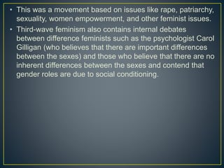 • This was a movement based on issues like rape, patriarchy,
sexuality, women empowerment, and other feminist issues.
• Third-wave feminism also contains internal debates
between difference feminists such as the psychologist Carol
Gilligan (who believes that there are important differences
between the sexes) and those who believe that there are no
inherent differences between the sexes and contend that
gender roles are due to social conditioning.
 
