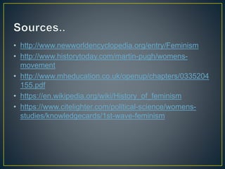 • http://www.newworldencyclopedia.org/entry/Feminism
• http://www.historytoday.com/martin-pugh/womens-
movement
• http://www.mheducation.co.uk/openup/chapters/0335204
155.pdf
• https://en.wikipedia.org/wiki/History_of_feminism
• https://www.citelighter.com/political-science/womens-
studies/knowledgecards/1st-wave-feminism
 