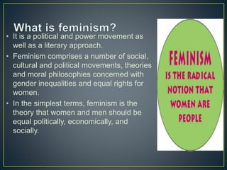• It is a political and power movement as
well as a literary approach.
• Feminism comprises a number of social,
cultural and political movements, theories
and moral philosophies concerned with
gender inequalities and equal rights for
women.
• In the simplest terms, feminism is the
theory that women and men should be
equal politically, economically, and
socially.
 