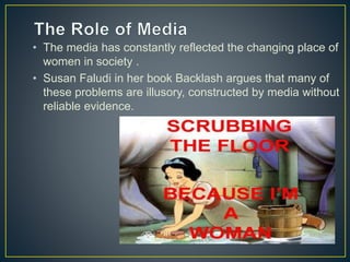 • The media has constantly reflected the changing place of
women in society .
• Susan Faludi in her book Backlash argues that many of
these problems are illusory, constructed by media without
reliable evidence.
 