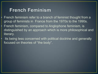 • French feminism refer to a branch of feminist thought from a
group of feminists in France from the 1970s to the 1990s.
• French feminism, compared to Anglophone feminism, is
distinguished by an approach which is more philosophical and
literary.
• Its being less concerned with political doctrine and generally
focused on theories of “the body”.
 