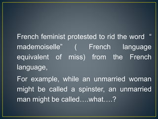 French feminist protested to rid the word “
mademoiselle” ( French language
equivalent of miss) from the French
language,
For example, while an unmarried woman
might be called a spinster, an unmarried
man might be called….what….?
 