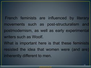34
www.buitms.edu.pk
French feminists are influenced by literary
movements such as post-structuralism and
postmodernism, as well as early experimental
writers such as Woolf.
What is important here is that these feminists
resisted the idea that women were (and are)
inherently different to men.
 